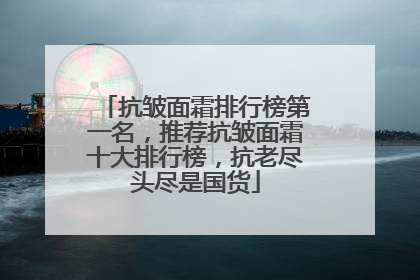 抗皱面霜排行榜第一名，推荐抗皱面霜十大排行榜，抗老尽头尽是国货