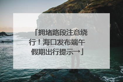 拥堵路段注意绕行！海口发布端午假期出行提示→