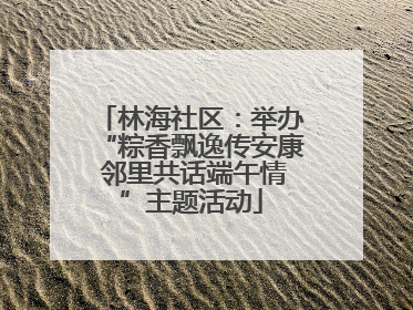 林海社区：举办“粽香飘逸传安康 邻里共话端午情”主题活动