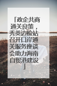 政企共商通关良策，秀英边检站召开口岸通关服务座谈会助力海南自贸港建设