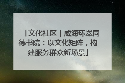 文化社区｜威海环翠同德书院：以文化矩阵，构建服务群众新场景