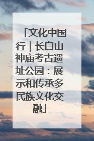 文化中国行｜长白山神庙考古遗址公园：展示和传承多民族文化交融