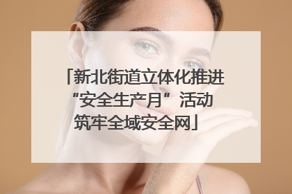 新北街道立体化推进“安全生产月”活动 筑牢全域安全网