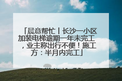 晨意帮忙丨长沙一小区加装电梯逾期一年未完工，业主称出行不便！施工方：半月内完工