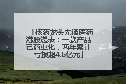 核药龙头先通医药港股递表：一款产品已商业化，两年累计亏损超4.6亿元