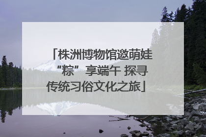 株洲博物馆邀萌娃“粽”享端午 探寻传统习俗文化之旅
