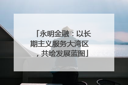 永明金融：以长期主义服务大湾区，共绘发展蓝图