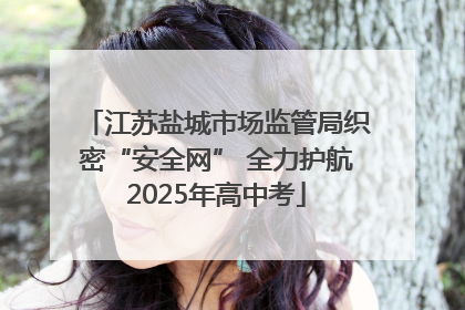 江苏盐城市场监管局织密“安全网” 全力护航2025年高中考