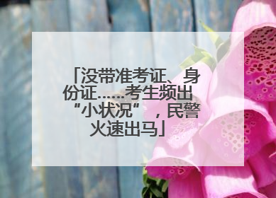 没带准考证、身份证……考生频出“小状况”，民警火速出马