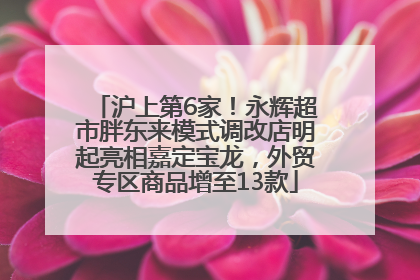 沪上第6家！永辉超市胖东来模式调改店明起亮相嘉定宝龙，外贸专区商品增至13款