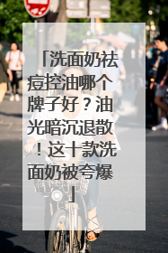 洗面奶祛痘控油哪个牌子好？油光暗沉退散！这十款洗面奶被夸爆