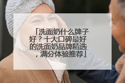 洗面奶什么牌子好？十大口碑最好的洗面奶品牌精选，满分体验推荐