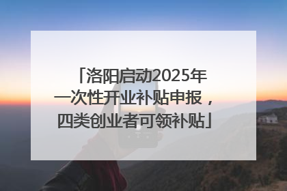 洛阳启动2025年一次性开业补贴申报，四类创业者可领补贴