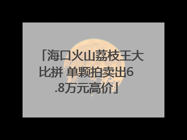 海口火山荔枝王大比拼 单颗拍卖出6.8万元高价