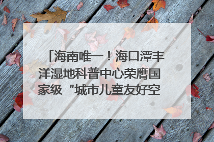 海南唯一！海口潭丰洋湿地科普中心荣膺国家级“城市儿童友好空间建设园区”称号