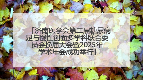 济南医学会第二届糖尿病足与慢性创面多学科联合委员会换届大会暨2025年学术年会成功举行