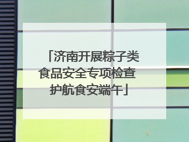 济南开展粽子类食品安全专项检查 护航食安端午
