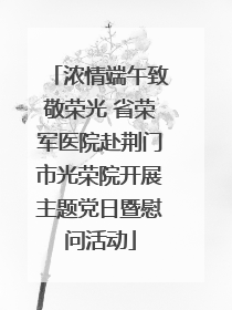 浓情端午致敬荣光 省荣军医院赴荆门市光荣院开展主题党日暨慰问活动