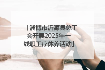 淄博市沂源县总工会开展2025年一线职工疗休养活动