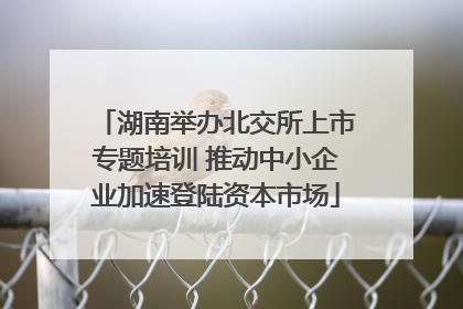 湖南举办北交所上市专题培训 推动中小企业加速登陆资本市场