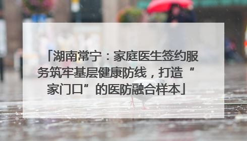 湖南常宁：家庭医生签约服务筑牢基层健康防线，打造“家门口”的医防融合样本