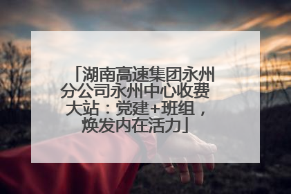 湖南高速集团永州分公司永州中心收费大站：党建+班组，焕发内在活力