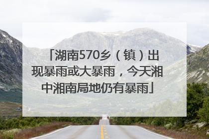 湖南570乡（镇）出现暴雨或大暴雨，今天湘中湘南局地仍有暴雨