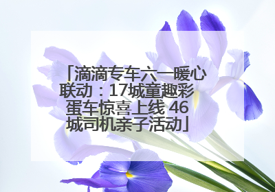 滴滴专车六一暖心联动：17城童趣彩蛋车惊喜上线 46城司机亲子活动
