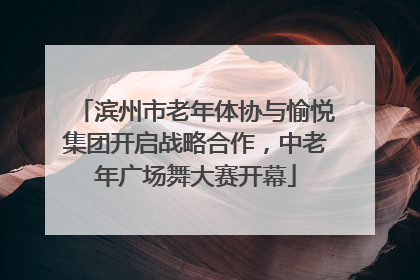滨州市老年体协与愉悦集团开启战略合作，中老年广场舞大赛开幕