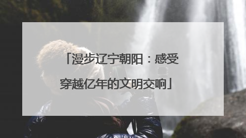 漫步辽宁朝阳：感受穿越亿年的文明交响