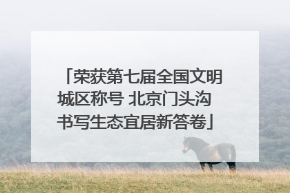 荣获第七届全国文明城区称号 北京门头沟书写生态宜居新答卷