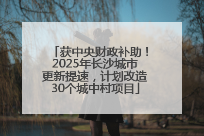获中央财政补助！2025年长沙城市更新提速，计划改造30个城中村项目
