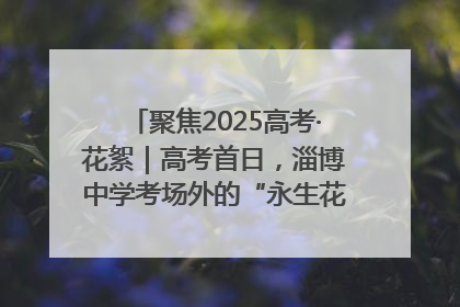 聚焦2025高考·花絮｜高考首日，淄博中学考场外的“永生花”传递温暖与祝福