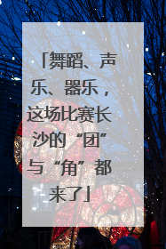舞蹈、声乐、器乐，这场比赛长沙的“团”与“角”都来了