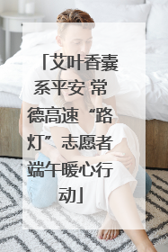 艾叶香囊系平安 常德高速“路灯”志愿者端午暖心行动