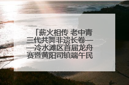 薪火相传 老中青三代共舞非遗长卷——冷水滩区首届龙舟赛暨黄阳司镇端午民俗文化活动侧记