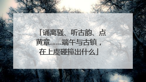 诵离骚、听古韵、点黄章……端午与古镇，在上虞碰撞出什么