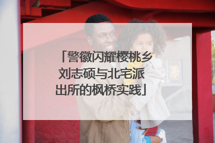 警徽闪耀樱桃乡 刘志硕与北宅派出所的枫桥实践