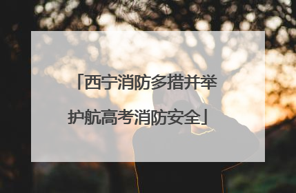 西宁消防多措并举护航高考消防安全