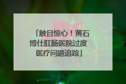 触目惊心！黄石博仕肛肠医院过度医疗问题追踪