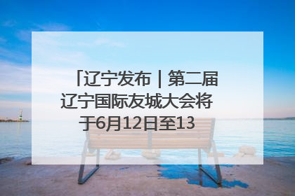 辽宁发布｜第二届辽宁国际友城大会将于6月12日至13日在沈阳举办