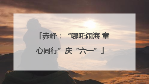 赤峰：“哪吒闹海 童心同行”庆“六一”
