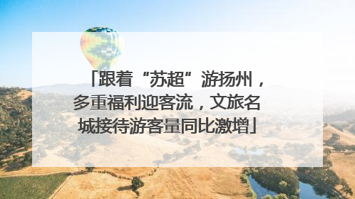 跟着“苏超”游扬州，多重福利迎客流，文旅名城接待游客量同比激增