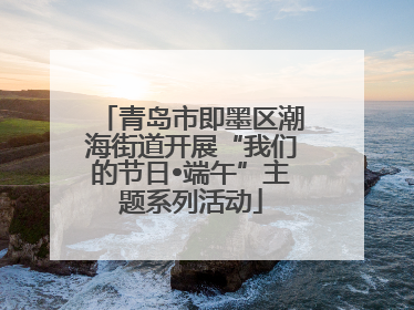 青岛市即墨区潮海街道开展“我们的节日•端午”主题系列活动