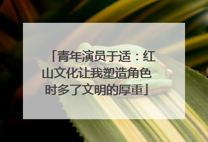青年演员于适：红山文化让我塑造角色时多了文明的厚重