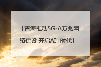 青海推动5G-A万兆网络建设 开启AI+时代