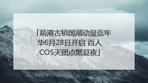 靖港古镇国潮动漫嘉年华6月28日开启 百人COS天团点燃夏夜