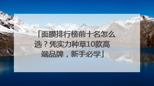 面膜排行榜前十名怎么选？凭实力种草10款高端品牌，新手必学