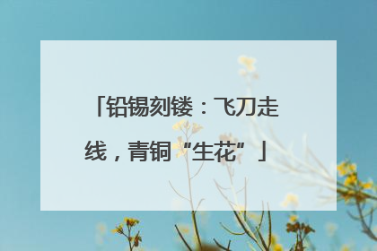铅锡刻镂：飞刀走线，青铜“生花”