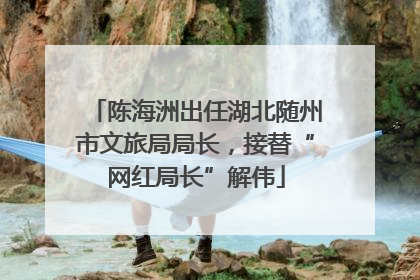 陈海洲出任湖北随州市文旅局局长，接替“网红局长”解伟